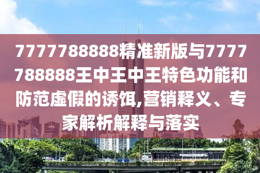 7777788888精準(zhǔn)新版與7777788888王中王中王特色功能和防范虛假的誘餌,營銷釋義、專家解析解釋與落實(shí)