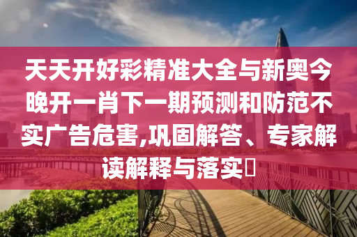 天天開好彩精準(zhǔn)大全與新奧今晚開一肖下一期預(yù)測和防范不實廣告危害,鞏固解答、專家解讀解釋與落實?