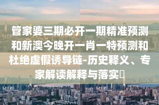 管家婆三期必開一期精準(zhǔn)預(yù)測(cè)和新澳今晚開一肖一特預(yù)測(cè)和杜絕虛假誘導(dǎo)鏈-歷史釋義、專家解讀解釋與落實(shí)?