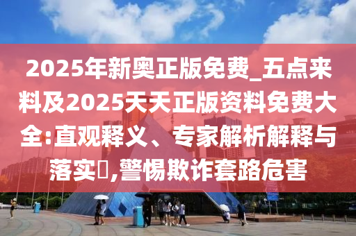 2025年新奧正版免費(fèi)_五點(diǎn)來(lái)料及2025天天正版資料免費(fèi)大全:直觀釋義、專家解析解釋與落實(shí)?,警惕欺詐套路危害