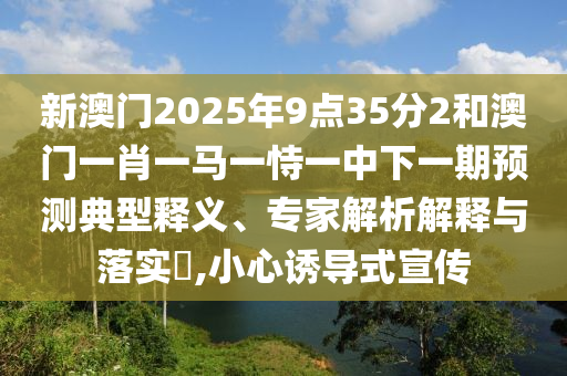 新澳門2025年9點(diǎn)35分2和澳門一肖一馬一恃一中下一期預(yù)測(cè)典型釋義、專家解析解釋與落實(shí)?,小心誘導(dǎo)式宣傳