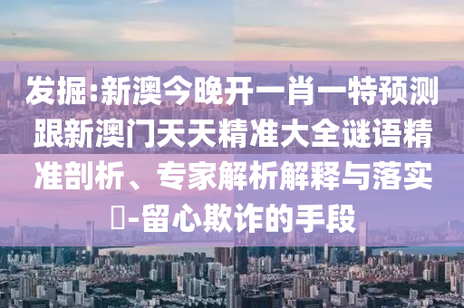 發(fā)掘:新澳今晚開一肖一特預(yù)測跟新澳門天天精準大全謎語精準剖析、專家解析解釋與落實?-留心欺詐的手段