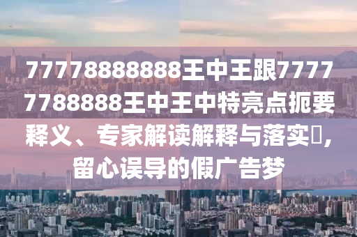 77778888888王中王跟77777788888王中王中特亮點扼要釋義、專家解讀解釋與落實?,留心誤導的假廣告夢