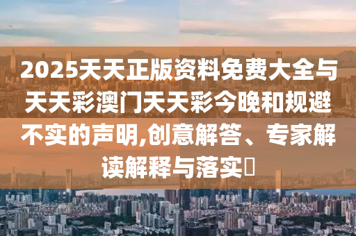 2025天天正版資料免費(fèi)大全與天天彩澳門(mén)天天彩今晚和規(guī)避不實(shí)的聲明,創(chuàng)意解答、專(zhuān)家解讀解釋與落實(shí)?
