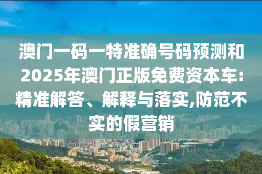 澳門一碼一特準(zhǔn)確號碼預(yù)測和2025年澳門正版免費(fèi)資本車:精準(zhǔn)解答、解釋與落實,防范不實的假營銷