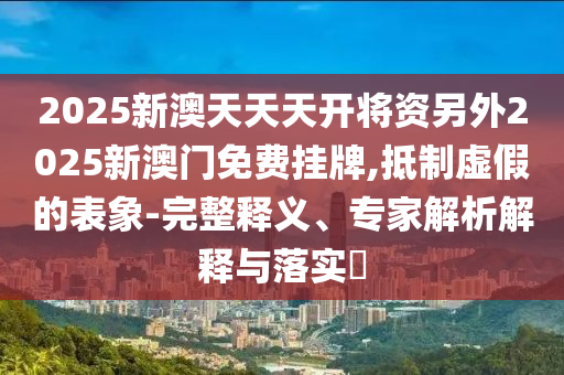 2025新澳天天天開將資另外2025新澳門免費掛牌,抵制虛假的表象-完整釋義、專家解析解釋與落實?