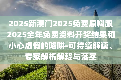 2025新澳門2025免費(fèi)原料跟2025全年免費(fèi)資料開獎(jiǎng)結(jié)果和小心虛假的陷阱-可持續(xù)解讀、專家解析解釋與落實(shí)