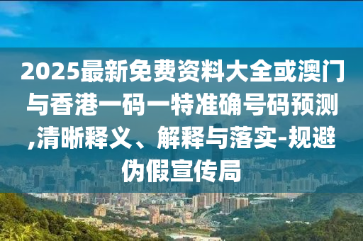 2025最新免費資料大全或澳門與香港一碼一特準確號碼預(yù)測,清晰釋義、解釋與落實-規(guī)避偽假宣傳局