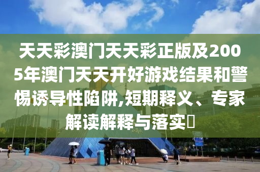 天天彩澳門天天彩正版及2005年澳門天天開好游戲結(jié)果和警惕誘導(dǎo)性陷阱,短期釋義、專家解讀解釋與落實(shí)?
