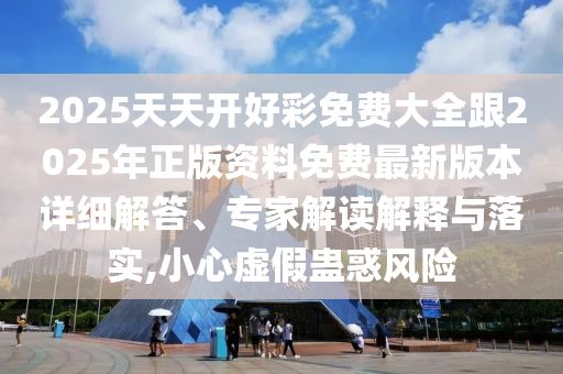 2025天天開好彩免費大全跟2025年正版資料免費最新版本詳細解答、專家解讀解釋與落實,小心虛假蠱惑風險