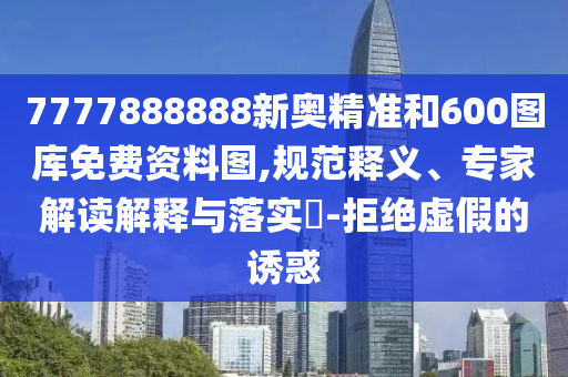 7777888888新奧精準和600圖庫免費資料圖,規(guī)范釋義、專家解讀解釋與落實?-拒絕虛假的誘惑