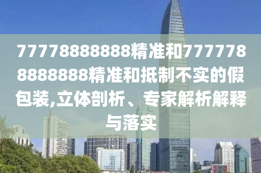 77778888888精準(zhǔn)和7777788888888精準(zhǔn)和抵制不實的假包裝,立體剖析、專家解析解釋與落實