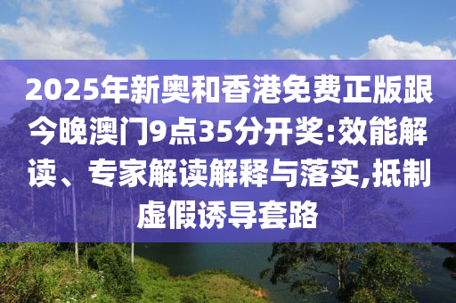 2025年新奧和香港免費(fèi)正版跟今晚澳門9點(diǎn)35分開獎(jiǎng):效能解讀、專家解讀解釋與落實(shí),抵制虛假誘導(dǎo)套路