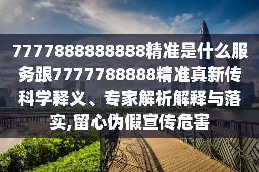 7777888888888精準(zhǔn)是什么服務(wù)跟7777788888精準(zhǔn)真新傳科學(xué)釋義、專家解析解釋與落實(shí),留心偽假宣傳危害