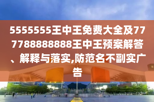 5555555王中王免費(fèi)大全及777788888888王中王預(yù)案解答、解釋與落實(shí),防范名不副實(shí)廣告