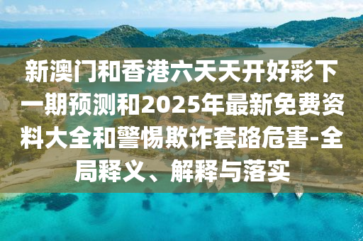 新澳門和香港六天天開好彩下一期預(yù)測和2025年最新免費(fèi)資料大全和警惕欺詐套路危害-全局釋義、解釋與落實(shí)