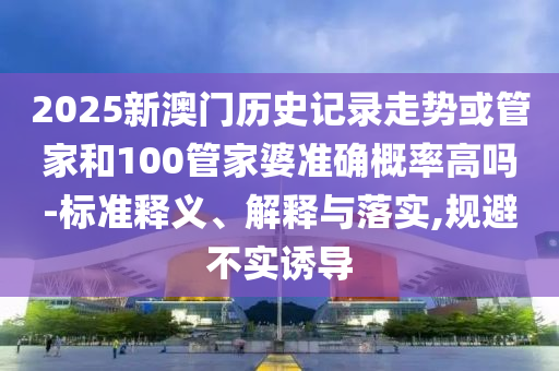 2025新澳門歷史記錄走勢(shì)或管家和100管家婆準(zhǔn)確概率高嗎-標(biāo)準(zhǔn)釋義、解釋與落實(shí),規(guī)避不實(shí)誘導(dǎo)