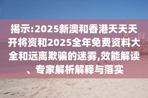 揭示:2025新澳和香港天天天開將資和2025全年免費(fèi)資料大全和遠(yuǎn)離欺騙的迷霧,效能解讀、專家解析解釋與落實(shí)
