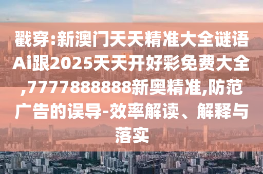 戳穿:新澳門天天精準大全謎語Ai跟2025天天開好彩免費大全,7777888888新奧精準,防范廣告的誤導-效率解讀、解釋與落實