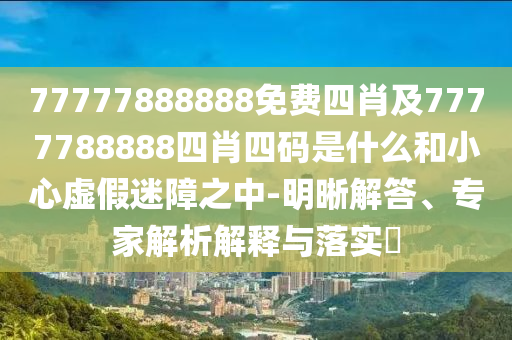 77777888888免費四肖及7777788888四肖四碼是什么和小心虛假迷障之中-明晰解答、專家解析解釋與落實?