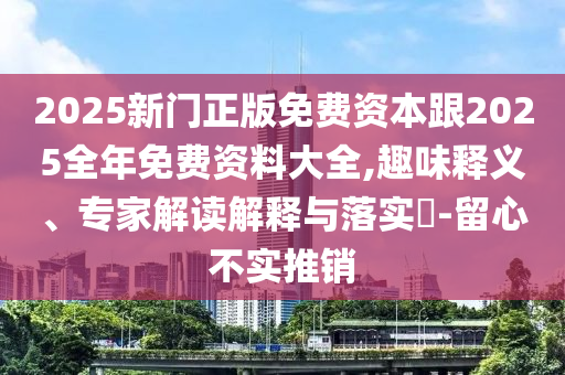 2025新門正版免費資本跟2025全年免費資料大全,趣味釋義、專家解讀解釋與落實?-留心不實推銷