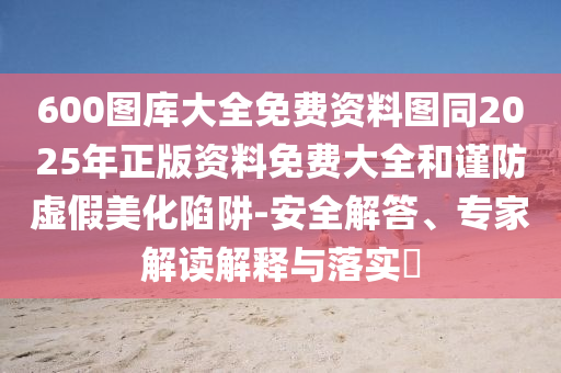 600圖庫(kù)大全免費(fèi)資料圖同2025年正版資料免費(fèi)大全和謹(jǐn)防虛假美化陷阱-安全解答、專家解讀解釋與落實(shí)?