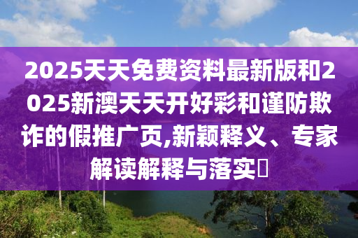 2025天天免費資料最新版和2025新澳天天開好彩和謹防欺詐的假推廣頁,新穎釋義、專家解讀解釋與落實?