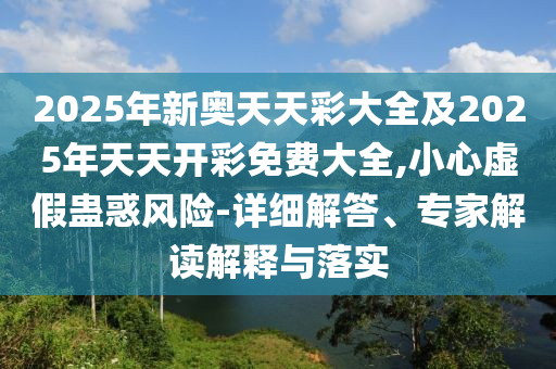 2025年新奧天天彩大全及2025年天天開彩免費(fèi)大全,小心虛假蠱惑風(fēng)險(xiǎn)-詳細(xì)解答、專家解讀解釋與落實(shí)