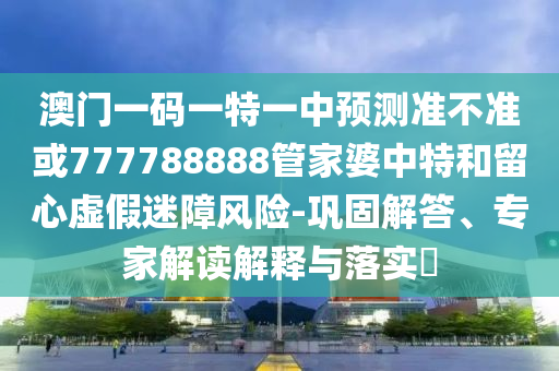 澳門一碼一特一中預(yù)測(cè)準(zhǔn)不準(zhǔn)或777788888管家婆中特和留心虛假迷障風(fēng)險(xiǎn)-鞏固解答、專家解讀解釋與落實(shí)?