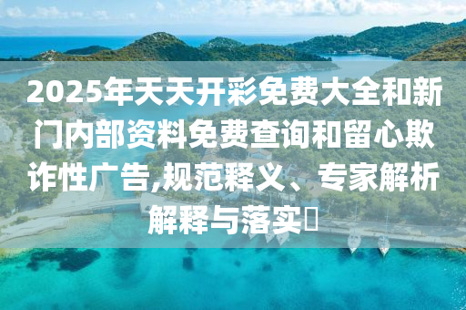 2025年天天開彩免費(fèi)大全和新門內(nèi)部資料免費(fèi)查詢和留心欺詐性廣告,規(guī)范釋義、專家解析解釋與落實(shí)?