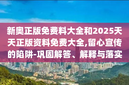 新奧正版免費料大全和2025天天正版資料免費大全,留心宣傳的陷阱-鞏固解答、解釋與落實