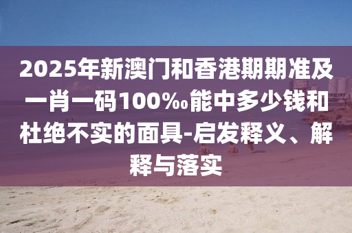2025年新澳門和香港期期準(zhǔn)及一肖一碼100‰能中多少錢和杜絕不實(shí)的面具-啟發(fā)釋義、解釋與落實(shí)