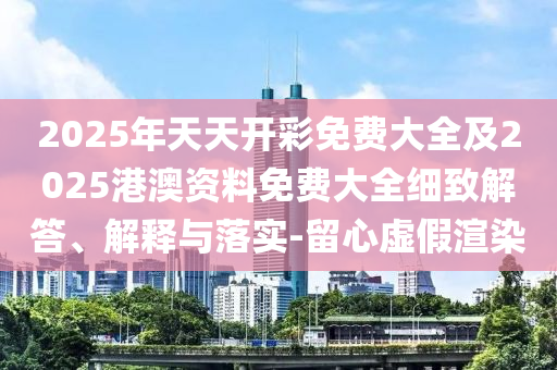 2025年天天開彩免費大全及2025港澳資料免費大全細(xì)致解答、解釋與落實-留心虛假渲染