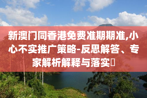 新澳門同香港免費準期期準,小心不實推廣策略-反思解答、專家解析解釋與落實?