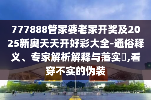 777888管家婆老家開獎及2025新奧天天開好彩大全-通俗釋義、專家解析解釋與落實?,看穿不實的偽裝