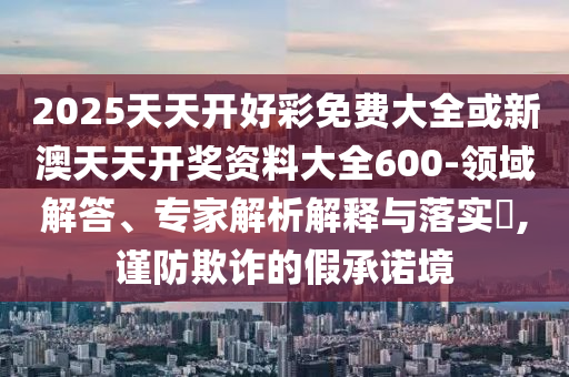 2025天天開(kāi)好彩免費(fèi)大全或新澳天天開(kāi)獎(jiǎng)資料大全600-領(lǐng)域解答、專(zhuān)家解析解釋與落實(shí)?,謹(jǐn)防欺詐的假承諾境