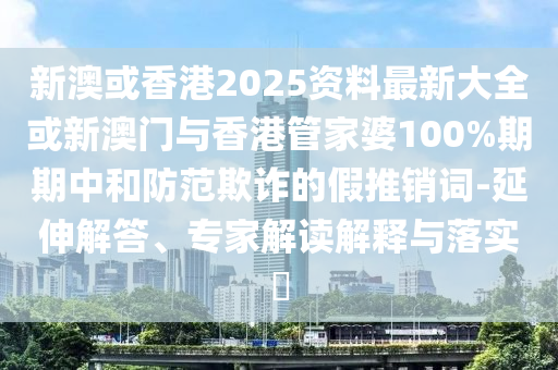 新澳或香港2025資料最新大全或新澳門與香港管家婆100%期期中和防范欺詐的假推銷詞-延伸解答、專家解讀解釋與落實?