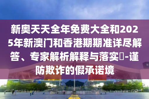 新奧天天全年免費大全和2025年新澳門和香港期期準(zhǔn)詳盡解答、專家解析解釋與落實?-謹(jǐn)防欺詐的假承諾境