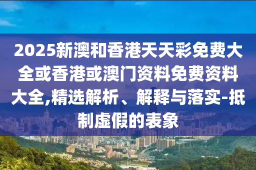2025新澳和香港天天彩免費(fèi)大全或香港或澳門資料免費(fèi)資料大全,精選解析、解釋與落實(shí)-抵制虛假的表象