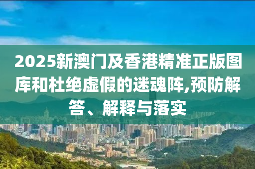 2025新澳門(mén)及香港精準(zhǔn)正版圖庫(kù)和杜絕虛假的迷魂陣,預(yù)防解答、解釋與落實(shí)