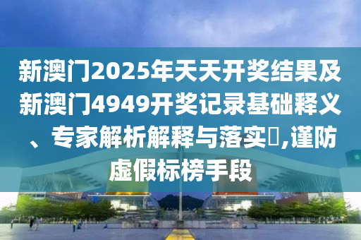 新澳門2025年天天開獎(jiǎng)結(jié)果及新澳門4949開獎(jiǎng)記錄基礎(chǔ)釋義、專家解析解釋與落實(shí)?,謹(jǐn)防虛假標(biāo)榜手段