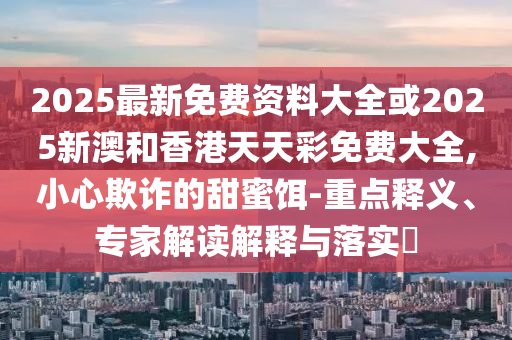 2025最新免費資料大全或2025新澳和香港天天彩免費大全,小心欺詐的甜蜜餌-重點釋義、專家解讀解釋與落實?