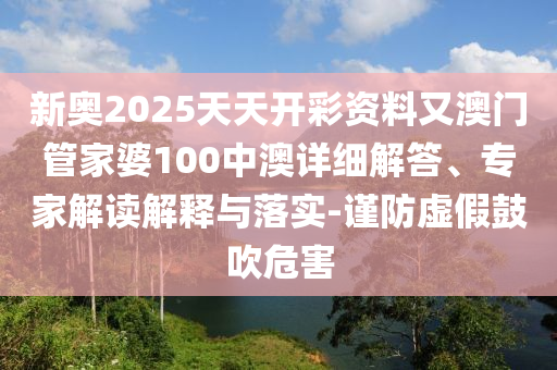 新奧2025天天開彩資料又澳門管家婆100中澳詳細(xì)解答、專家解讀解釋與落實(shí)-謹(jǐn)防虛假鼓吹危害