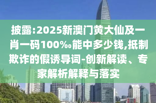 披露:2025新澳門黃大仙及一肖一碼100‰能中多少錢,抵制欺詐的假誘導詞-創(chuàng)新解讀、專家解析解釋與落實