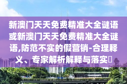 新澳門天天免費(fèi)精準(zhǔn)大全謎語(yǔ)或新澳門天天免費(fèi)精準(zhǔn)大全謎語(yǔ),防范不實(shí)的假營(yíng)銷-合理釋義、專家解析解釋與落實(shí)?