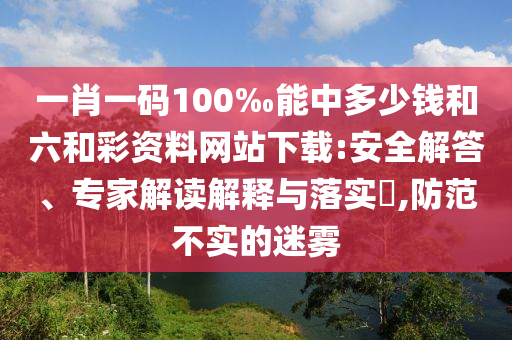 一肖一碼100‰能中多少錢(qián)和六和彩資料網(wǎng)站下載:安全解答、專(zhuān)家解讀解釋與落實(shí)?,防范不實(shí)的迷霧