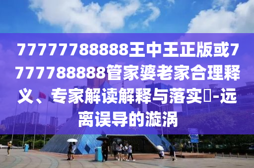 77777788888王中王正版或7777788888管家婆老家合理釋義、專(zhuān)家解讀解釋與落實(shí)?-遠(yuǎn)離誤導(dǎo)的漩渦