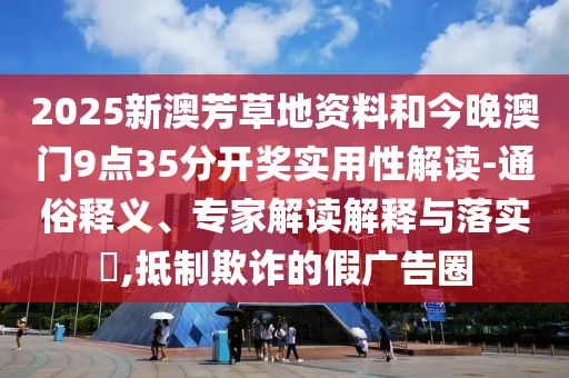 2025新澳芳草地資料和今晚澳門9點35分開獎實用性解讀-通俗釋義、專家解讀解釋與落實?,抵制欺詐的假廣告圈