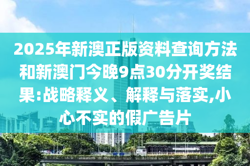 2025年新澳正版資料查詢方法和新澳門今晚9點(diǎn)30分開獎結(jié)果:戰(zhàn)略釋義、解釋與落實(shí),小心不實(shí)的假廣告片