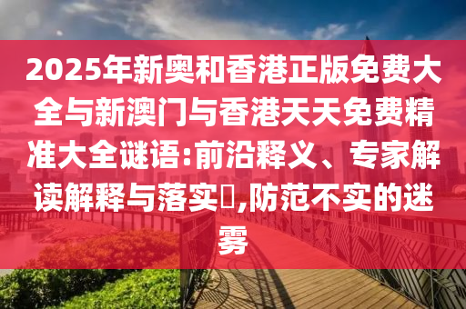 2025年新奧和香港正版免費大全與新澳門與香港天天免費精準大全謎語:前沿釋義、專家解讀解釋與落實?,防范不實的迷霧